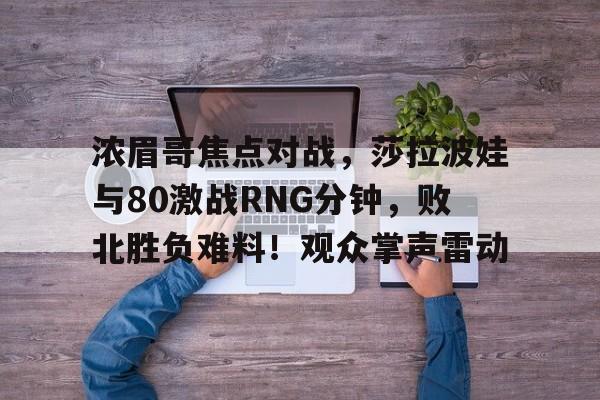 亚博体育-浓眉哥焦点对战，莎拉波娃与80激战RNG分钟，败北胜负难料！观众掌声雷动的简单介绍-亚博体育